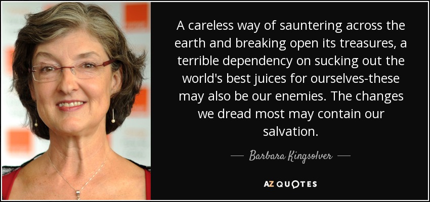 A careless way of sauntering across the earth and breaking open its treasures, a terrible dependency on sucking out the world's best juices for ourselves-these may also be our enemies. The changes we dread most may contain our salvation. - Barbara Kingsolver