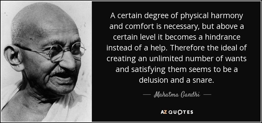 A certain degree of physical harmony and comfort is necessary, but above a certain level it becomes a hindrance instead of a help. Therefore the ideal of creating an unlimited number of wants and satisfying them seems to be a delusion and a snare. - Mahatma Gandhi