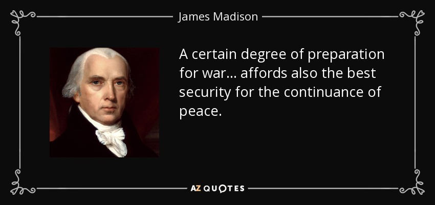 A certain degree of preparation for war . . . affords also the best security for the continuance of peace. - James Madison
