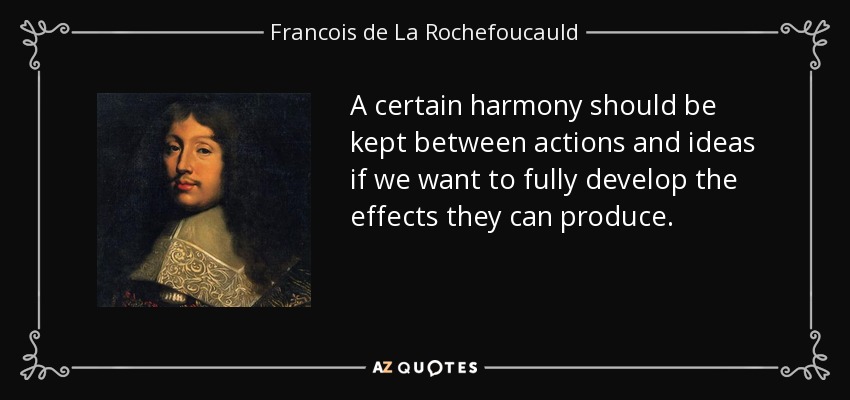 A certain harmony should be kept between actions and ideas if we want to fully develop the effects they can produce. - Francois de La Rochefoucauld