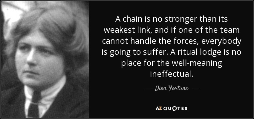 A chain is no stronger than its weakest link, and if one of the team cannot handle the forces, everybody is going to suffer. A ritual lodge is no place for the well-meaning ineffectual. - Dion Fortune