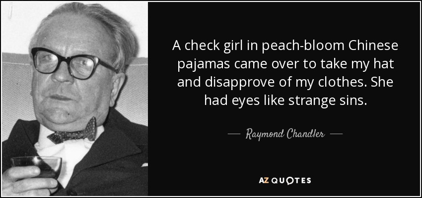 A check girl in peach-bloom Chinese pajamas came over to take my hat and disapprove of my clothes. She had eyes like strange sins. - Raymond Chandler