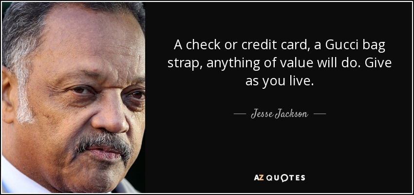A check or credit card, a Gucci bag strap, anything of value will do. Give as you live. - Jesse Jackson