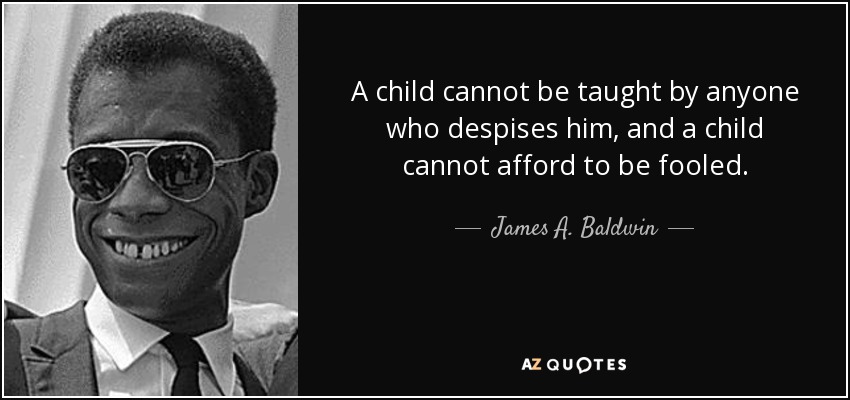 A child cannot be taught by anyone who despises him, and a child cannot afford to be fooled. - James A. Baldwin