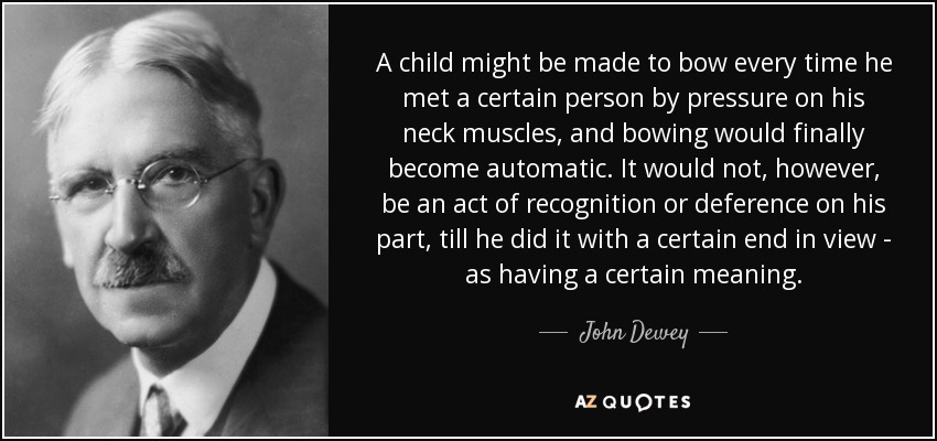 A child might be made to bow every time he met a certain person by pressure on his neck muscles, and bowing would finally become automatic. It would not, however, be an act of recognition or deference on his part, till he did it with a certain end in view - as having a certain meaning. - John Dewey