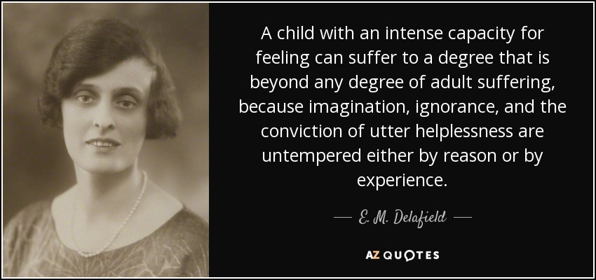 A child with an intense capacity for feeling can suffer to a degree that is beyond any degree of adult suffering, because imagination, ignorance, and the conviction of utter helplessness are untempered either by reason or by experience. - E. M. Delafield