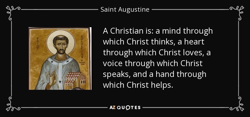 A Christian is: a mind through which Christ thinks, a heart through which Christ loves, a voice through which Christ speaks, and a hand through which Christ helps. - Saint Augustine
