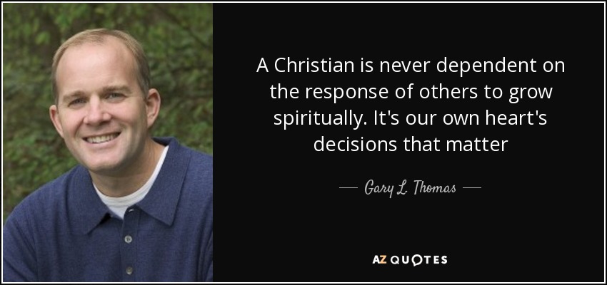 A Christian is never dependent on the response of others to grow spiritually. It's our own heart's decisions that matter - Gary L. Thomas