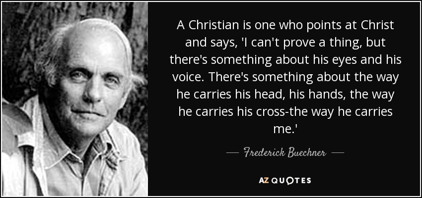 A Christian is one who points at Christ and says, 'I can't prove a thing, but there's something about his eyes and his voice. There's something about the way he carries his head, his hands, the way he carries his cross-the way he carries me.' - Frederick Buechner