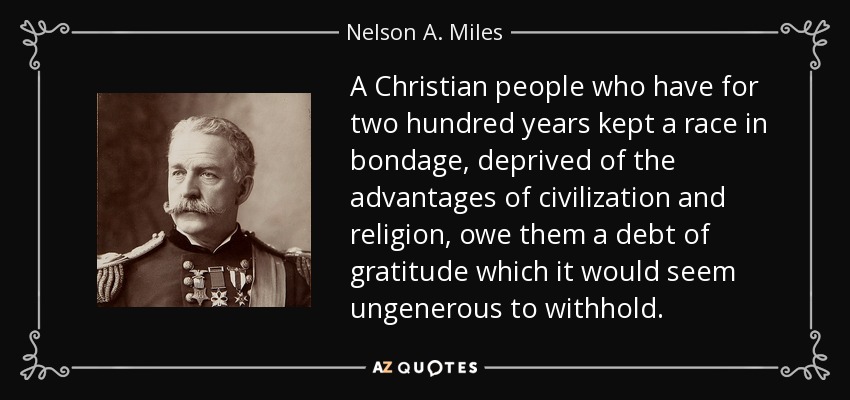 A Christian people who have for two hundred years kept a race in bondage, deprived of the advantages of civilization and religion, owe them a debt of gratitude which it would seem ungenerous to withhold. - Nelson A. Miles