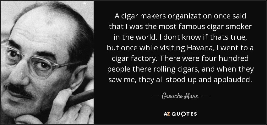 A cigar makers organization once said that I was the most famous cigar smoker in the world. I dont know if thats true, but once while visiting Havana, I went to a cigar factory. There were four hundred people there rolling cigars, and when they saw me, they all stood up and applauded. - Groucho Marx