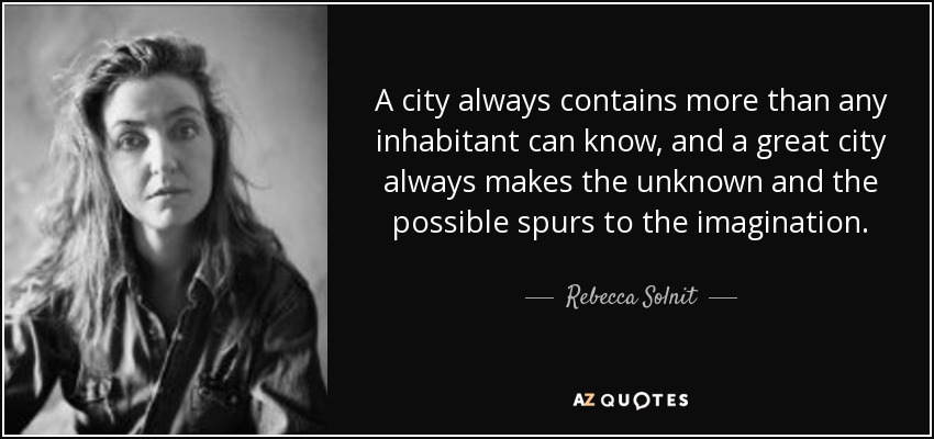 A city always contains more than any inhabitant can know, and a great city always makes the unknown and the possible spurs to the imagination. - Rebecca Solnit