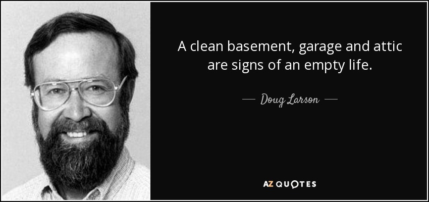 A clean basement, garage and attic are signs of an empty life. - Doug Larson