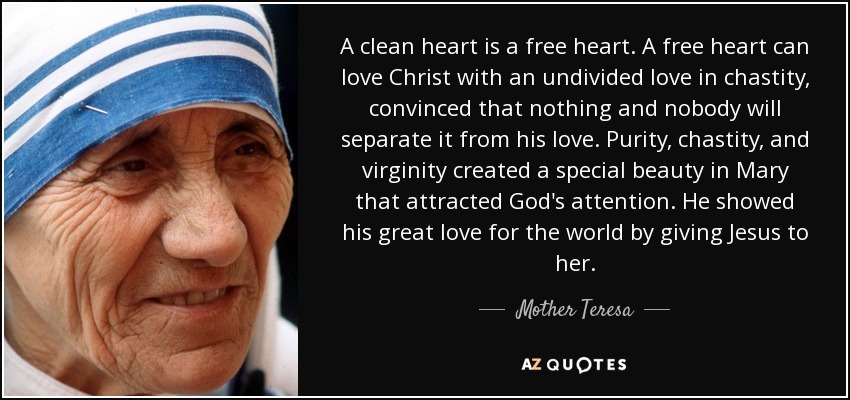 A clean heart is a free heart. A free heart can love Christ with an undivided love in chastity, convinced that nothing and nobody will separate it from his love. Purity, chastity, and virginity created a special beauty in Mary that attracted God's attention. He showed his great love for the world by giving Jesus to her. - Mother Teresa