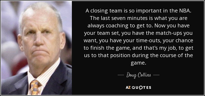 A closing team is so important in the NBA. The last seven minutes is what you are always coaching to get to. Now you have your team set, you have the match-ups you want, you have your time-outs, your chance to finish the game, and that's my job, to get us to that position during the course of the game. - Doug Collins