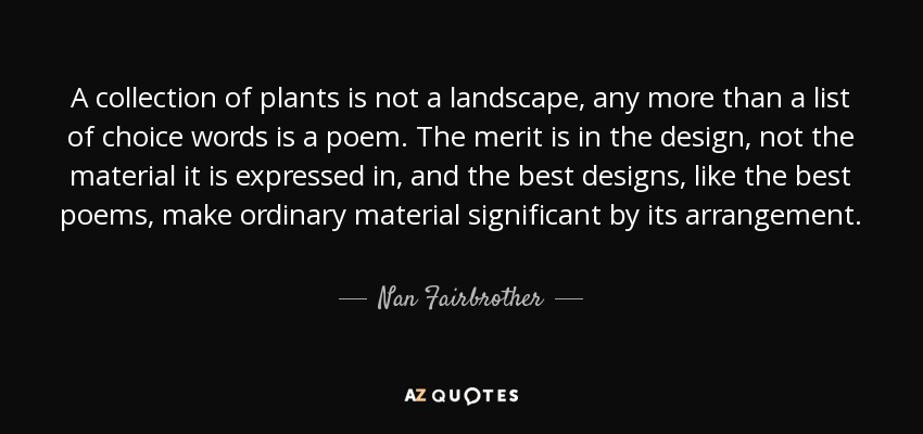 A collection of plants is not a landscape, any more than a list of choice words is a poem. The merit is in the design, not the material it is expressed in, and the best designs, like the best poems, make ordinary material significant by its arrangement. - Nan Fairbrother