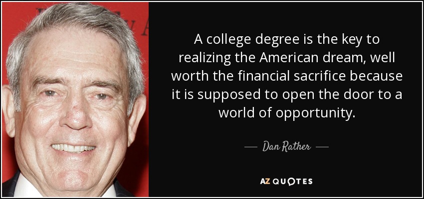 A college degree is the key to realizing the American dream, well worth the financial sacrifice because it is supposed to open the door to a world of opportunity. - Dan Rather
