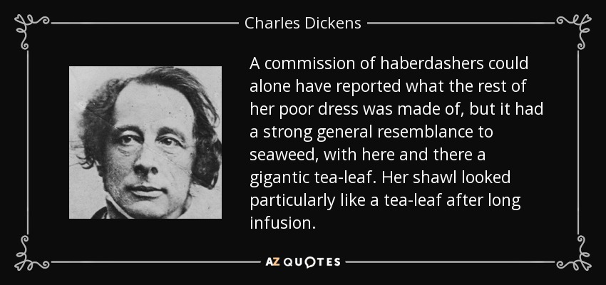 A commission of haberdashers could alone have reported what the rest of her poor dress was made of, but it had a strong general resemblance to seaweed, with here and there a gigantic tea-leaf. Her shawl looked particularly like a tea-leaf after long infusion. - Charles Dickens