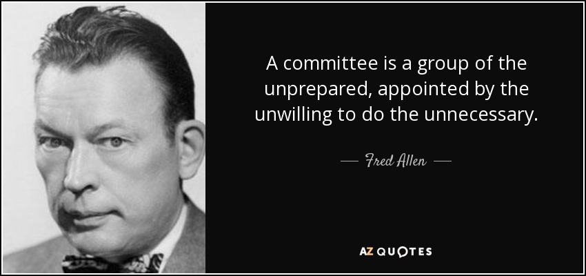 A committee is a group of the unprepared, appointed by the unwilling to do the unnecessary. - Fred Allen