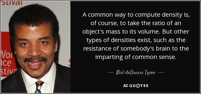 A common way to compute density is, of course, to take the ratio of an object's mass to its volume. But other types of densities exist, such as the resistance of somebody's brain to the imparting of common sense. - Neil deGrasse Tyson