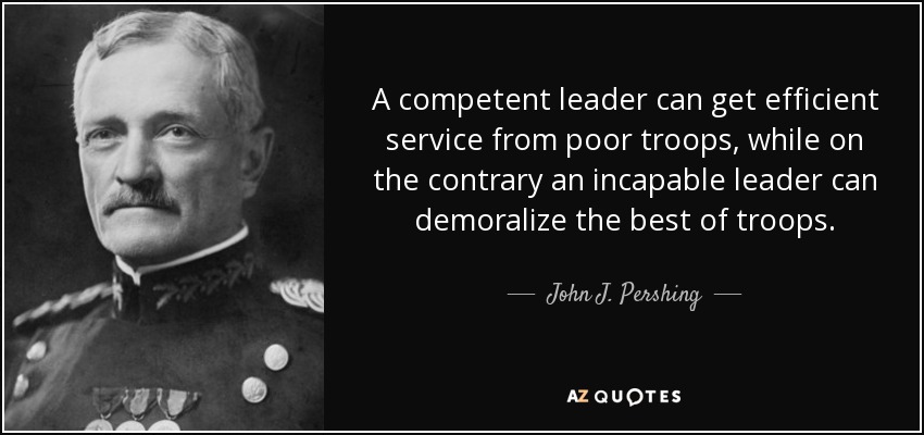 A competent leader can get efficient service from poor troops, while on the contrary an incapable leader can demoralize the best of troops. - John J. Pershing