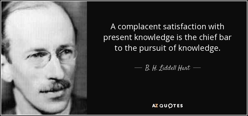 A complacent satisfaction with present knowledge is the chief bar to the pursuit of knowledge. - B. H. Liddell Hart