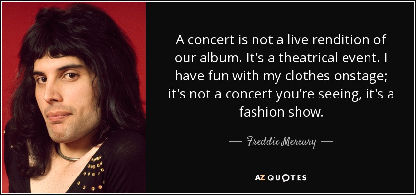 A concert is not a live rendition of our album. It's a theatrical event. I have fun with my clothes onstage; it's not a concert you're seeing, it's a fashion show. - Freddie Mercury