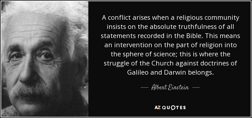 A conflict arises when a religious community insists on the absolute truthfulness of all statements recorded in the Bible. This means an intervention on the part of religion into the sphere of science; this is where the struggle of the Church against doctrines of Galileo and Darwin belongs. - Albert Einstein