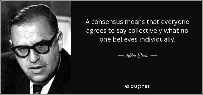 A consensus means that everyone agrees to say collectively what no one believes individually. - Abba Eban