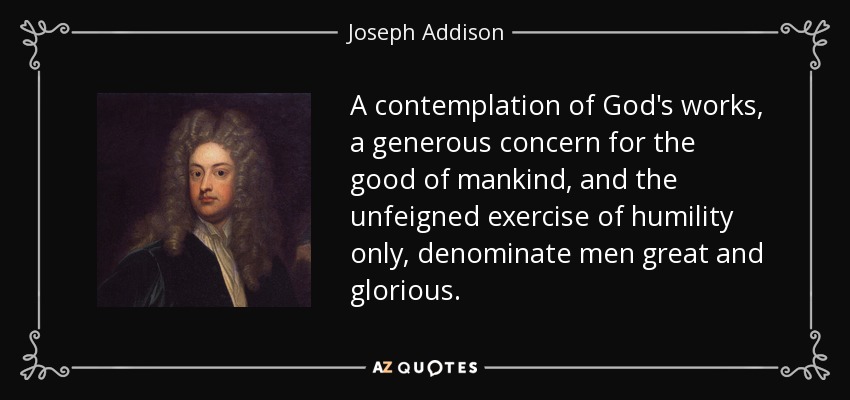 A contemplation of God's works, a generous concern for the good of mankind, and the unfeigned exercise of humility only, denominate men great and glorious. - Joseph Addison