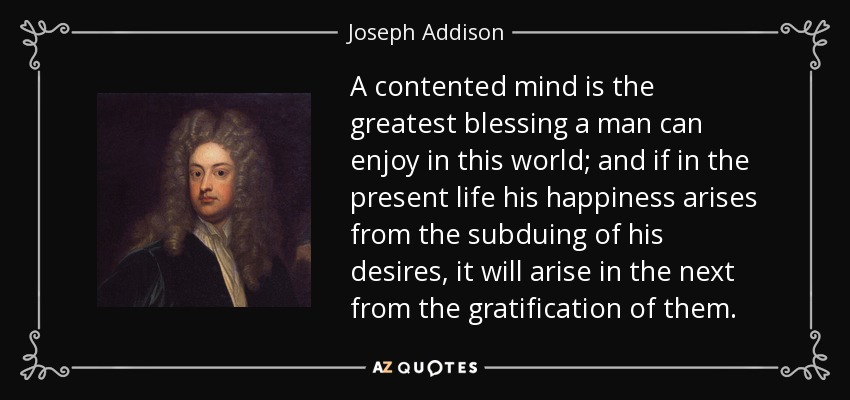 A contented mind is the greatest blessing a man can enjoy in this world; and if in the present life his happiness arises from the subduing of his desires, it will arise in the next from the gratification of them. - Joseph Addison