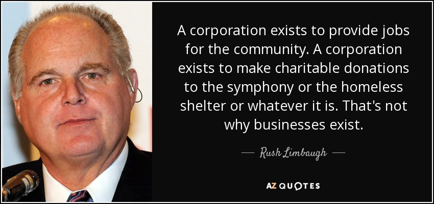 A corporation exists to provide jobs for the community. A corporation exists to make charitable donations to the symphony or the homeless shelter or whatever it is. That's not why businesses exist. - Rush Limbaugh