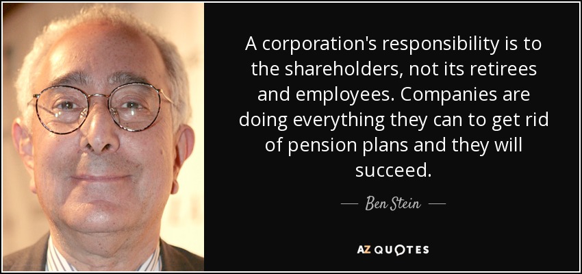 A corporation's responsibility is to the shareholders, not its retirees and employees. Companies are doing everything they can to get rid of pension plans and they will succeed. - Ben Stein