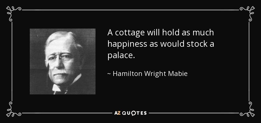A cottage will hold as much happiness as would stock a palace. - Hamilton Wright Mabie