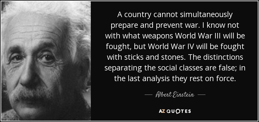 A country cannot simultaneously prepare and prevent war. I know not with what weapons World War III will be fought, but World War IV will be fought with sticks and stones. The distinctions separating the social classes are false; in the last analysis they rest on force. - Albert Einstein