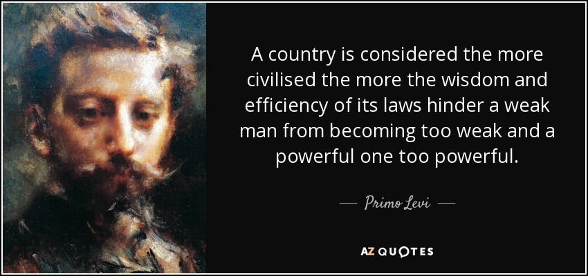 A country is considered the more civilised the more the wisdom and efficiency of its laws hinder a weak man from becoming too weak and a powerful one too powerful. - Primo Levi