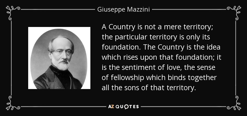 A Country is not a mere territory; the particular territory is only its foundation. The Country is the idea which rises upon that foundation; it is the sentiment of love, the sense of fellowship which binds together all the sons of that territory. - Giuseppe Mazzini