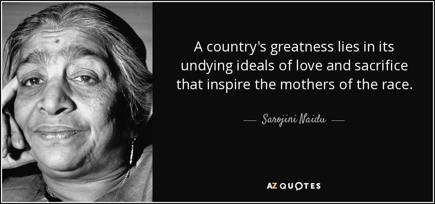 A country's greatness lies in its undying ideals of love and sacrifice that inspire the mothers of the race. - Sarojini Naidu
