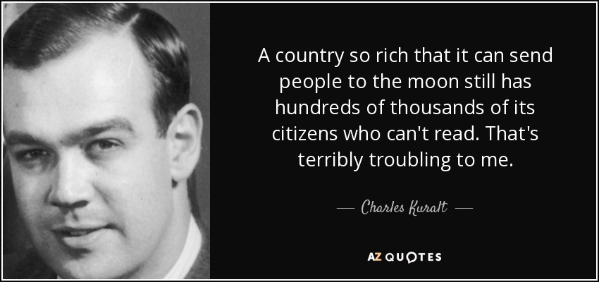 A country so rich that it can send people to the moon still has hundreds of thousands of its citizens who can't read. That's terribly troubling to me. - Charles Kuralt