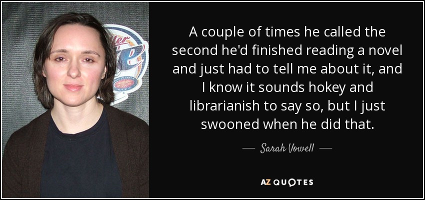 A couple of times he called the second he'd finished reading a novel and just had to tell me about it, and I know it sounds hokey and librarianish to say so, but I just swooned when he did that. - Sarah Vowell