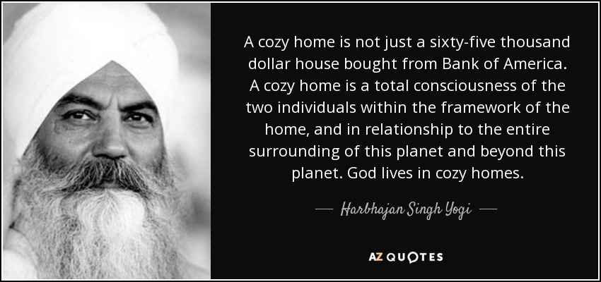 A cozy home is not just a sixty-five thousand dollar house bought from Bank of America. A cozy home is a total consciousness of the two individuals within the framework of the home, and in relationship to the entire surrounding of this planet and beyond this planet. God lives in cozy homes. - Harbhajan Singh Yogi