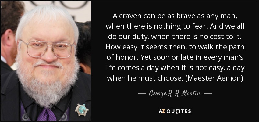 A craven can be as brave as any man, when there is nothing to fear. And we all do our duty, when there is no cost to it. How easy it seems then, to walk the path of honor. Yet soon or late in every man's life comes a day when it is not easy, a day when he must choose. (Maester Aemon) - George R. R. Martin
