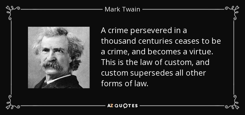 A crime persevered in a thousand centuries ceases to be a crime, and becomes a virtue. This is the law of custom, and custom supersedes all other forms of law. - Mark Twain