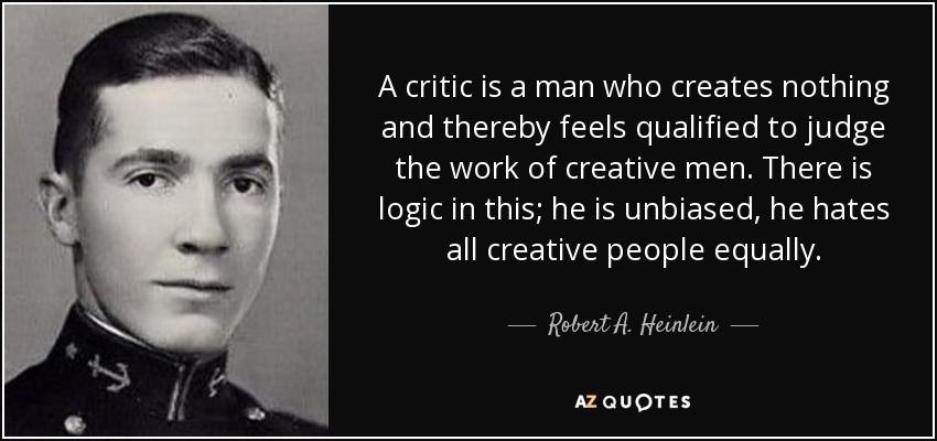 A critic is a man who creates nothing and thereby feels qualified to judge the work of creative men. There is logic in this; he is unbiased, he hates all creative people equally. - Robert A. Heinlein