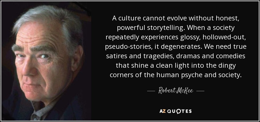 A culture cannot evolve without honest, powerful storytelling. When a society repeatedly experiences glossy, hollowed-out, pseudo-stories, it degenerates. We need true satires and tragedies, dramas and comedies that shine a clean light into the dingy corners of the human psyche and society. - Robert McKee