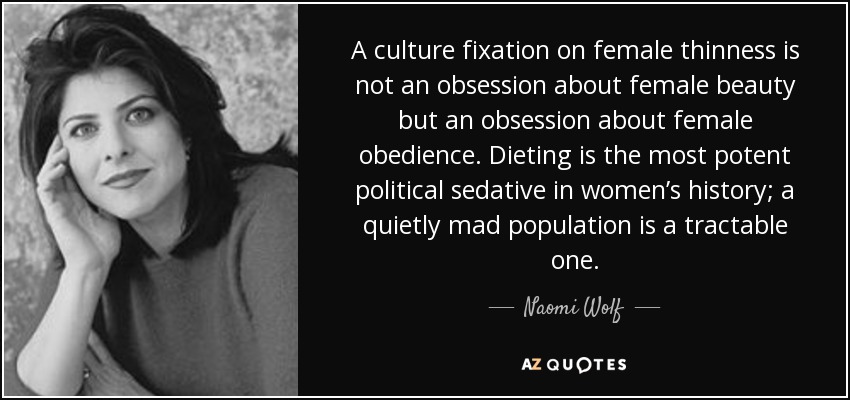 A culture fixation on female thinness is not an obsession about female beauty but an obsession about female obedience. Dieting is the most potent political sedative in women’s history; a quietly mad population is a tractable one. - Naomi Wolf