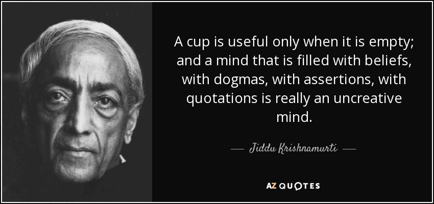 A cup is useful only when it is empty; and a mind that is filled with beliefs, with dogmas, with assertions, with quotations is really an uncreative mind. - Jiddu Krishnamurti