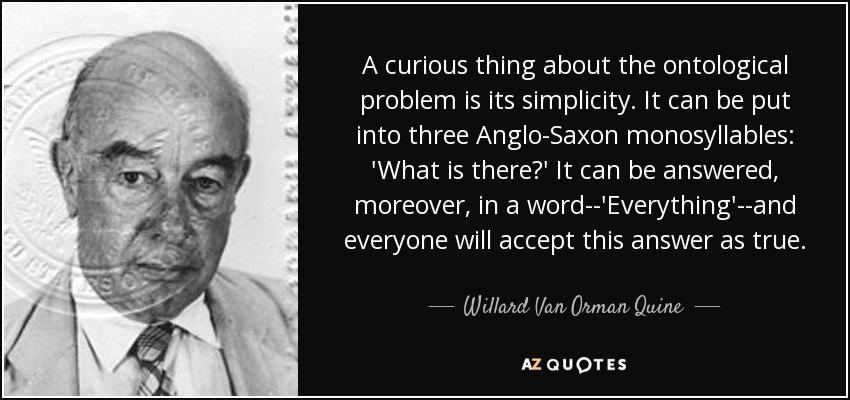 A curious thing about the ontological problem is its simplicity. It can be put into three Anglo-Saxon monosyllables: 'What is there?' It can be answered, moreover, in a word--'Everything'--and everyone will accept this answer as true. - Willard Van Orman Quine
