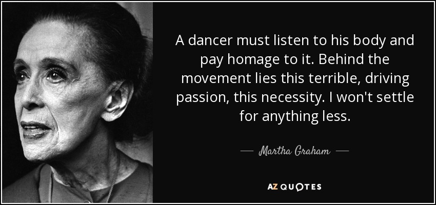 A dancer must listen to his body and pay homage to it. Behind the movement lies this terrible, driving passion, this necessity. I won't settle for anything less. - Martha Graham