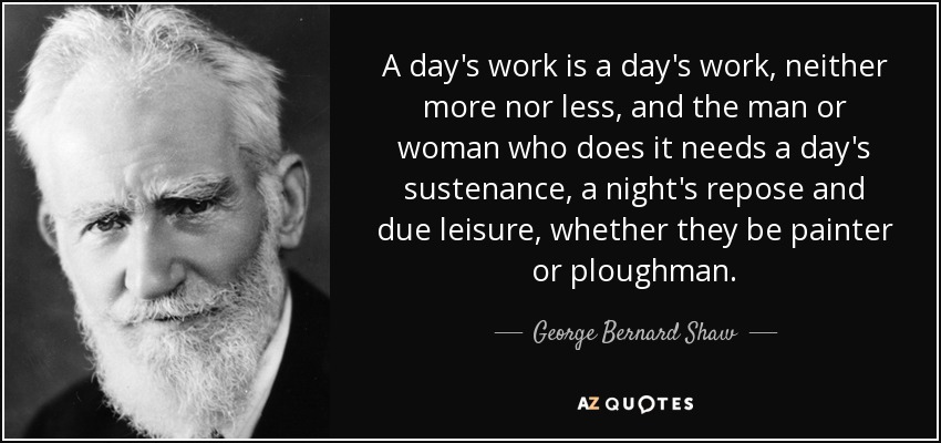 A day's work is a day's work, neither more nor less, and the man or woman who does it needs a day's sustenance, a night's repose and due leisure, whether they be painter or ploughman. - George Bernard Shaw